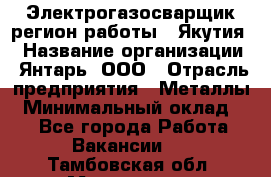 Электрогазосварщик(регион работы - Якутия) › Название организации ­ Янтарь, ООО › Отрасль предприятия ­ Металлы › Минимальный оклад ­ 1 - Все города Работа » Вакансии   . Тамбовская обл.,Моршанск г.